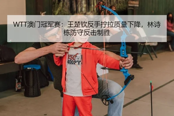 WTT澳门冠军赛：王楚钦反手拧拉质量下降，林诗栋防守反击制胜